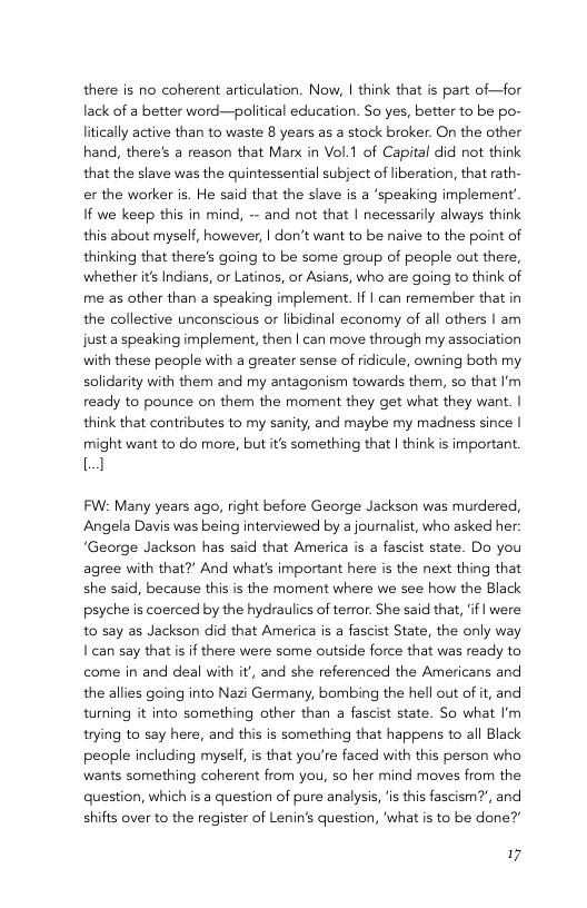 there is no coherent articulation. Now, | think that is part of—for lack of a better word—political education. So yes, better to be po- litically active than to waste 8 years s a stock broker. On the other hand, there’s a reason that Manx in Vol.1 of Capital did not think that the slave was the quintessential subject of liberation, that rath- er the worker is. He said that the slave is a ‘speaking implement’ If we keep this in mind, -~ and not that | necessarily always think this about myself, however, | don’t want to be naive to the point of thinking that there’s going to be some group of people out there, whether it Indians, or Latinos, or Asians, who are going to think of me as other than a speaking implement. If | can remember that in the collective unconscious or libidinal economy of all others | am just a speaking implement, then | can move through my association with these people with a greater sense of ridicule, owning both my solidarity with them and my antagonism towards them, so that I’m ready to pounce on them the moment they get what they want. | think that contributes to my sanity, and maybe my madness since | might want to do more, but it’s something that | think s important. 1 FW: Many years ago, right before George Jackson was murdered, Angela Davis was being interviewed by a journalist, who asked her “George Jackson has said that America is fascist state. Do you agree with that?” And what’s important here is the next thing that she said, because this is the moment where we see how the Black psyche is coerced by the hydraulics of terror. She said that, if | were to say as Jackson did that America is a fascist State, the only way Ican say thatis f there were some outside force that was ready to come in and deal with it’, and she referenced the Americans and the allies going into Nazi Germany, bombing the hell out of it, and turning it into something other than a fascist state. So what ’m trying to say here, and this is something that happens to all Black people including myself, is that you’re faced with this person who wants something coherent from you, so her mind moves from the question, which is a question of pure analysis, ‘s this fascism?’, and shifts over to the register of Lenin’s question, ‘what is to be done? 17